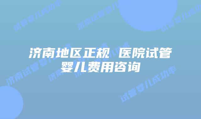 济南地区正规 医院试管婴儿费用咨询