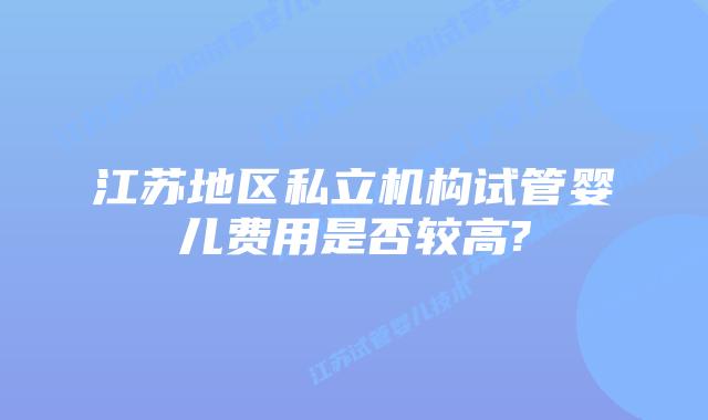 江苏地区私立机构试管婴儿费用是否较高?