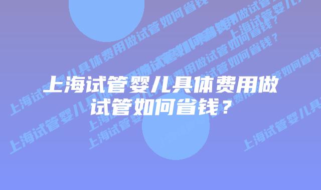 上海试管婴儿具体费用做试管如何省钱？