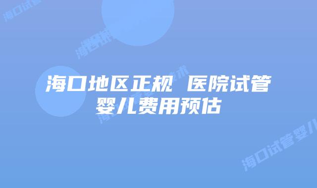 海口地区正规 医院试管婴儿费用预估