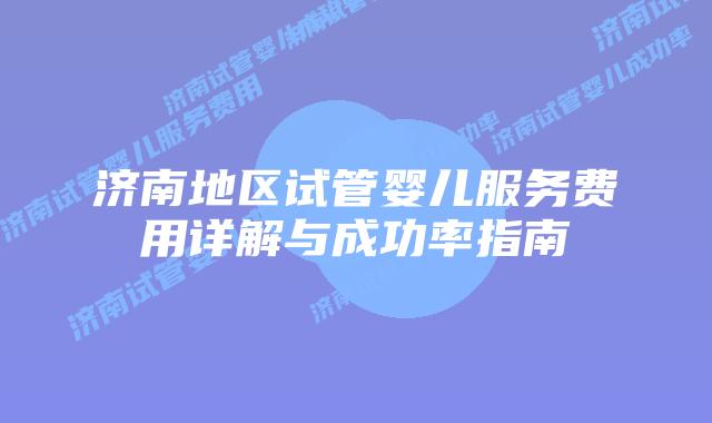济南地区试管婴儿服务费用详解与成功率指南