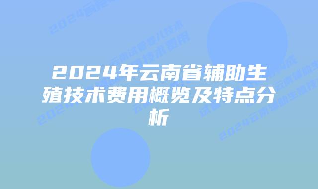 2024年云南省辅助生殖技术费用概览及特点分析