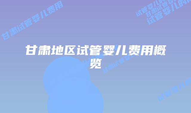 甘肃地区试管婴儿费用概览