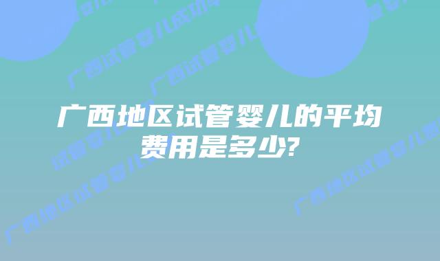 广西地区试管婴儿的平均费用是多少?