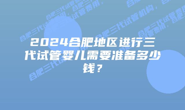 2024合肥地区进行三代试管婴儿需要准备多少钱？