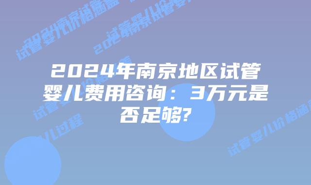 2024年南京地区试管婴儿费用咨询：3万元是否足够?