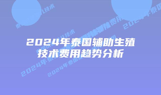 2024年泰国辅助生殖技术费用趋势分析