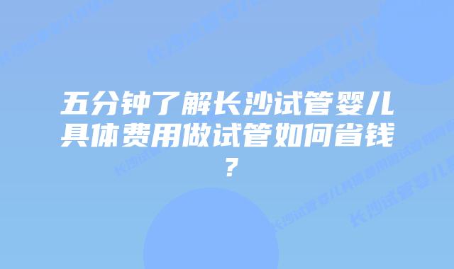 五分钟了解长沙试管婴儿具体费用做试管如何省钱?