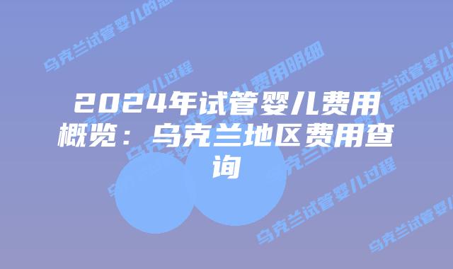2024年试管婴儿费用概览：乌克兰地区费用查询