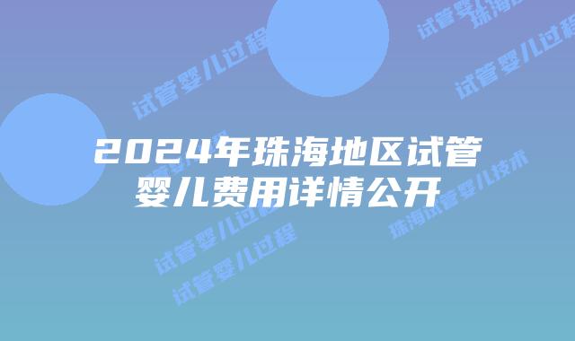 2024年珠海地区试管婴儿费用详情公开