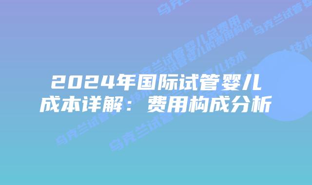 2024年国际试管婴儿成本详解：费用构成分析