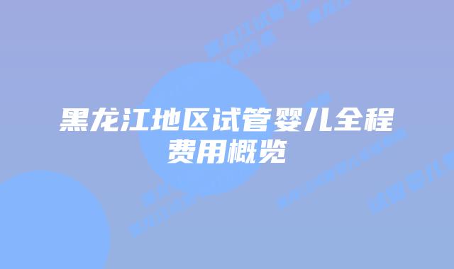 黑龙江地区试管婴儿全程费用概览