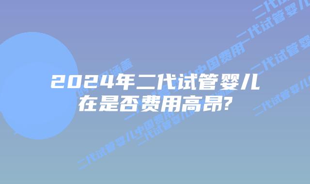 2024年二代试管婴儿在是否费用高昂?