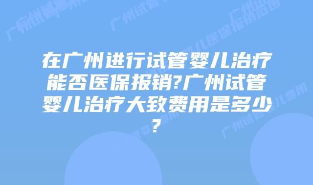 在广州进行试管婴儿治疗能否医保报销?广州试管婴儿治疗大致费用是多少?