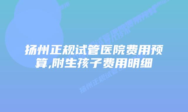 扬州正规试管医院费用预算,附生孩子费用明细