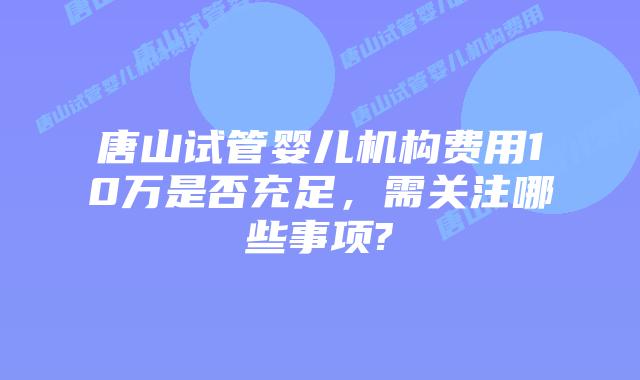 唐山试管婴儿机构费用10万是否充足,需关注哪些事项?