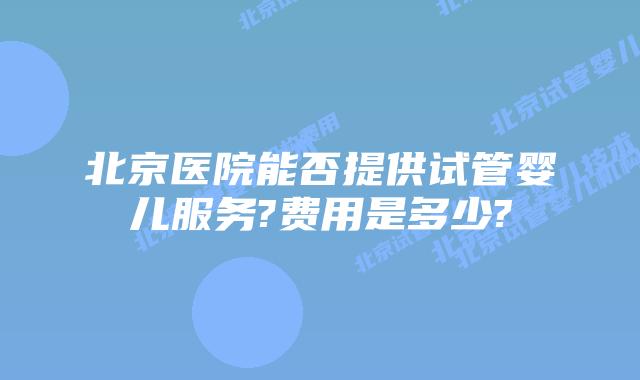 北京医院能否提供试管婴儿服务?费用是多少?