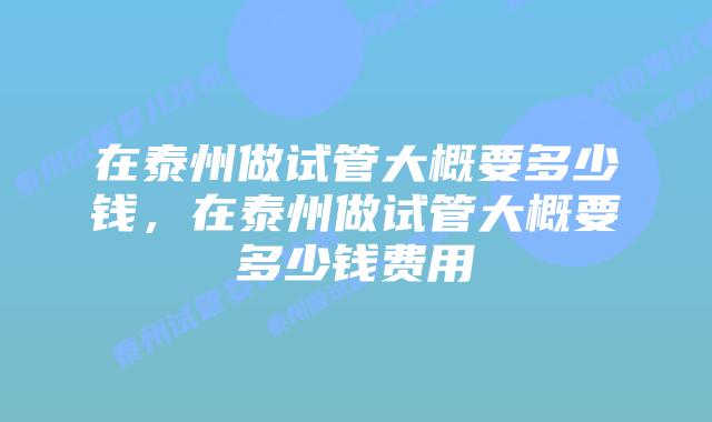 在泰州做试管大概要多少钱,在泰州做试管大概要多少钱费用