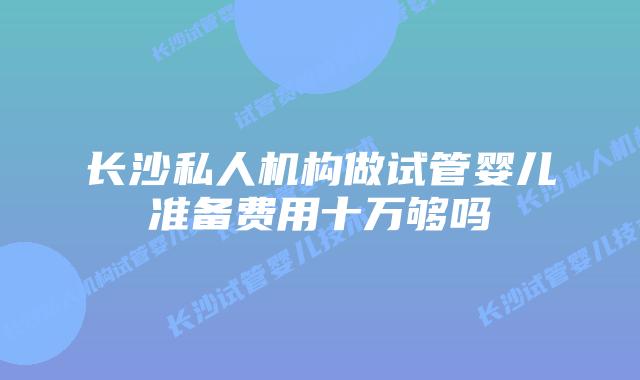 长沙私人机构做试管婴儿准备费用十万够吗