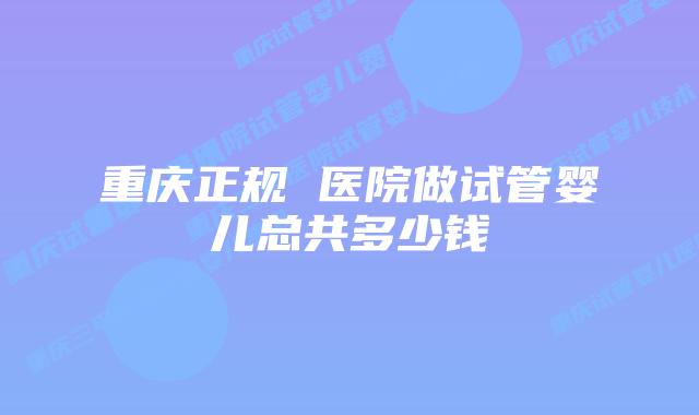 重庆正规 医院做试管婴儿总共多少钱