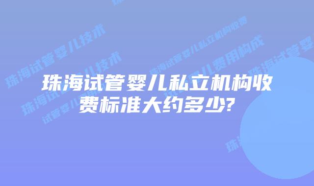 珠海试管婴儿私立机构收费标准大约多少?