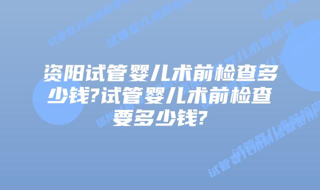 资阳试管婴儿术前检查多少钱?试管婴儿术前检查要多少钱?