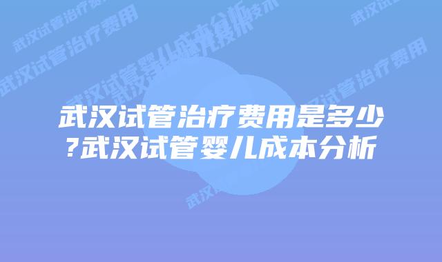 武汉试管治疗费用是多少?武汉试管婴儿成本分析