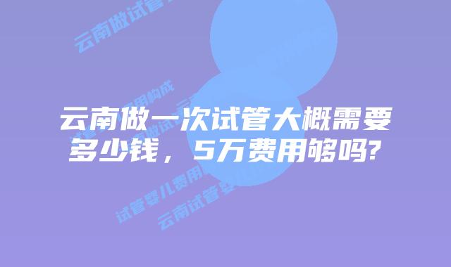 云南做一次试管大概需要多少钱,5万费用够吗?