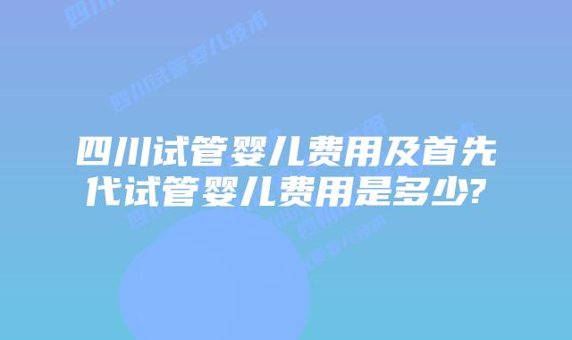 四川试管婴儿费用及首先代试管婴儿费用是多少?