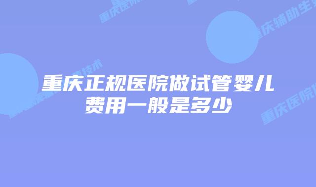 重庆正规医院做试管婴儿费用一般是多少