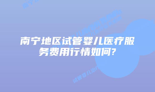 南宁地区试管婴儿医疗服务费用行情如何?