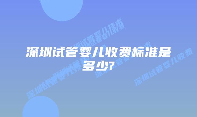深圳试管婴儿收费标准是多少?