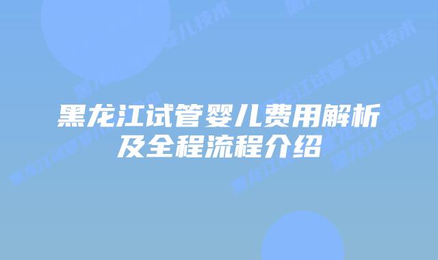 黑龙江试管婴儿费用解析及全程流程介绍