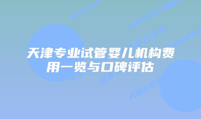 天津专业试管婴儿机构费用一览与口碑评估