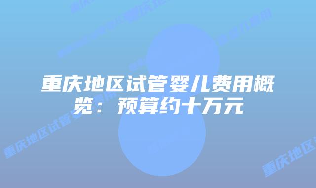 重庆地区试管婴儿费用概览:预算约十万元