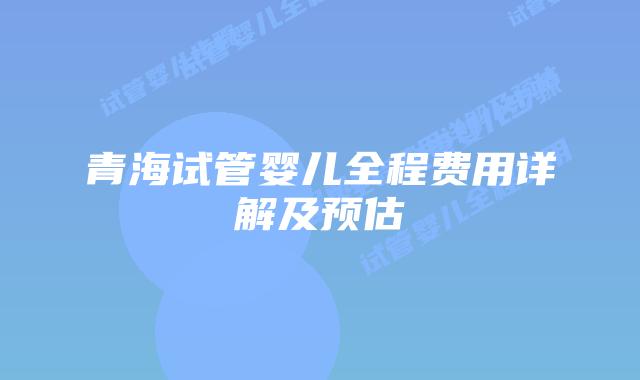 青海试管婴儿全程费用详解及预估
