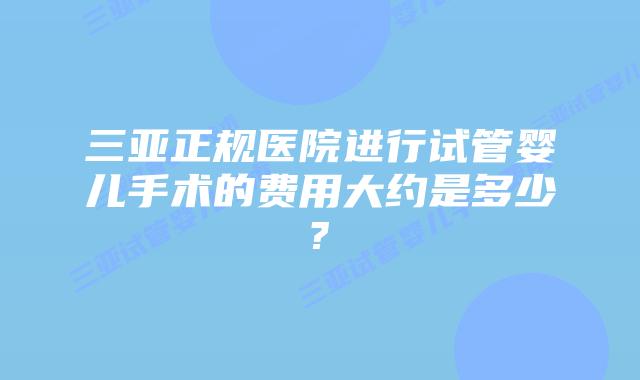 三亚正规医院进行试管婴儿手术的费用大约是多少?
