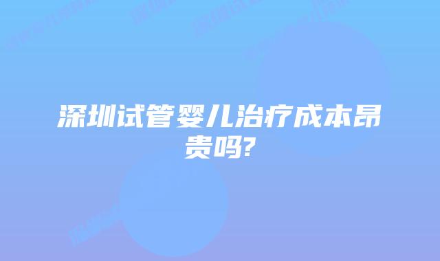 深圳试管婴儿治疗成本昂贵吗?