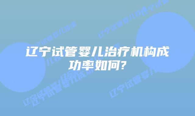 辽宁试管婴儿治疗机构成功率如何?