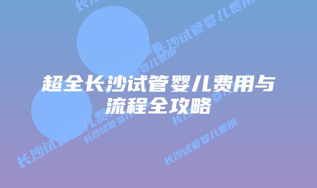超全长沙试管婴儿费用与流程全攻略