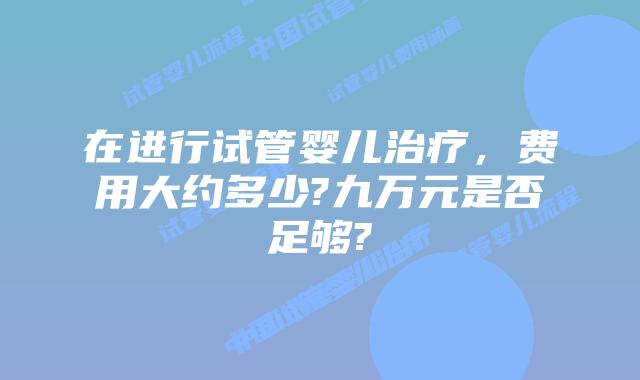 在进行试管婴儿治疗，费用大约多少?九万元是否足够?