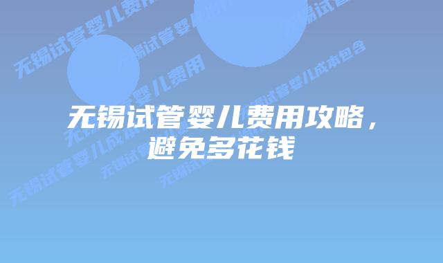 无锡试管婴儿费用攻略，避免多花钱