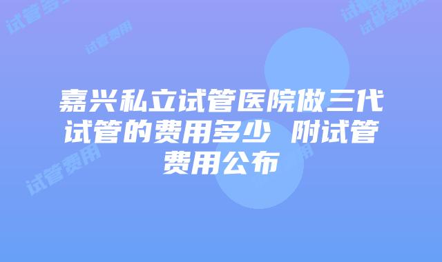 嘉兴私立试管医院做三代试管的费用多少 附试管费用公布