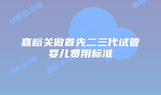 嘉峪关做首先二三代试管婴儿费用标准