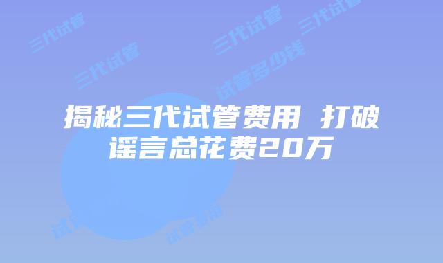 揭秘三代试管费用 打破谣言总花费20万