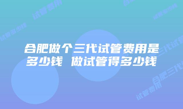 合肥做个三代试管费用是多少钱 做试管得多少钱