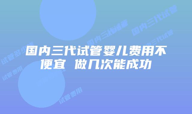 国内三代试管婴儿费用不便宜 做几次能成功
