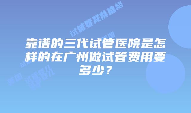 靠谱的三代试管医院是怎样的在广州做试管费用要多少?