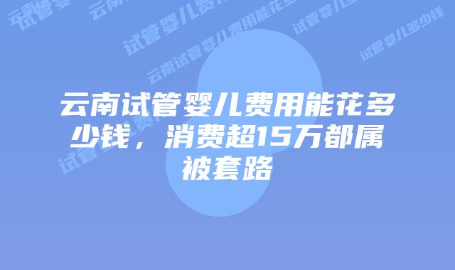 云南试管婴儿费用能花多少钱，消费超15万都属被套路