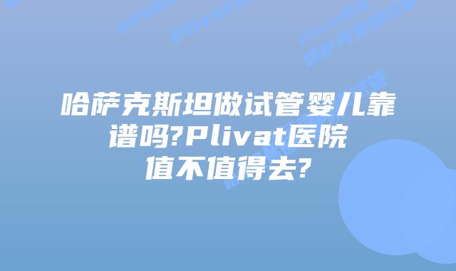 哈萨克斯坦做试管婴儿靠谱吗?Plivat医院值不值得去?